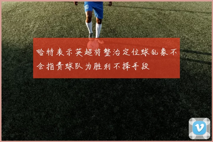 哈特表示英超将整治定位球乱象不会指责球队为胜利不择手段